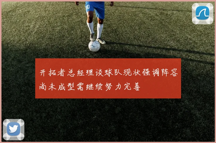 开拓者总经理谈球队现状强调阵容尚未成型需继续努力完善