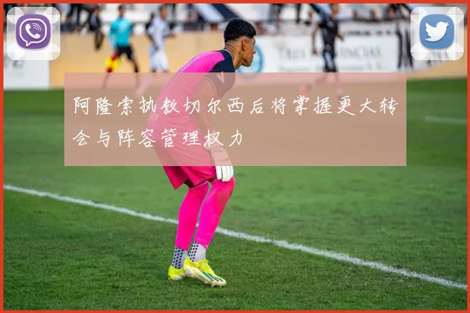 阿隆索执教切尔西后将掌握更大转会与阵容管理权力