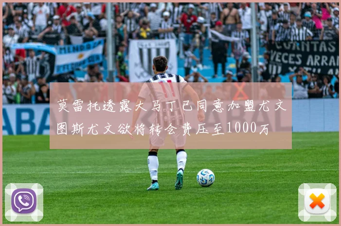 莫雷托透露大马丁已同意加盟尤文图斯尤文欲将转会费压至1000万