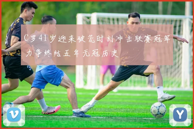 C罗41岁迎来破荒时刻冲击联赛冠军力争终结五年无冠历史
