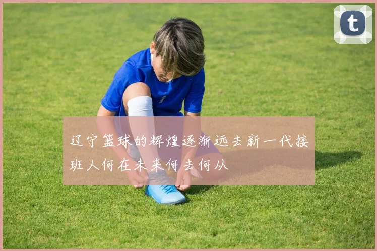 辽宁篮球的辉煌逐渐远去新一代接班人何在未来何去何从