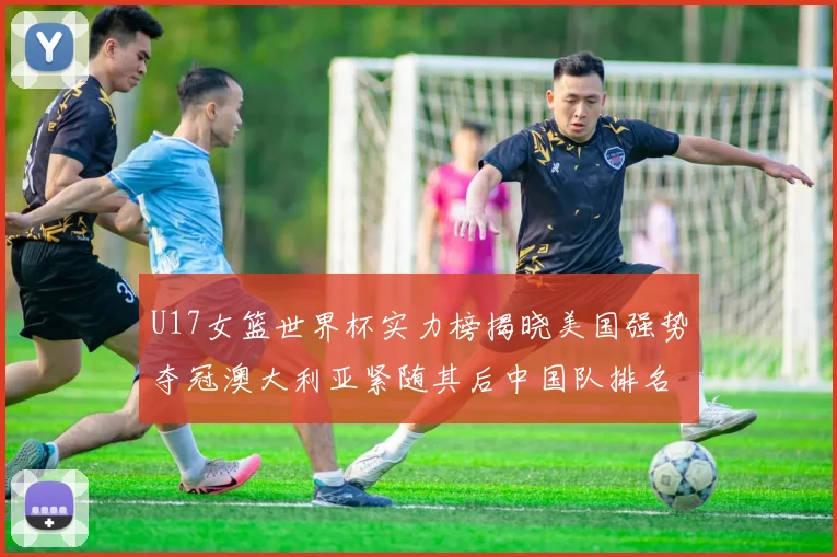 U17女篮世界杯实力榜揭晓美国强势夺冠澳大利亚紧随其后中国队排名第十