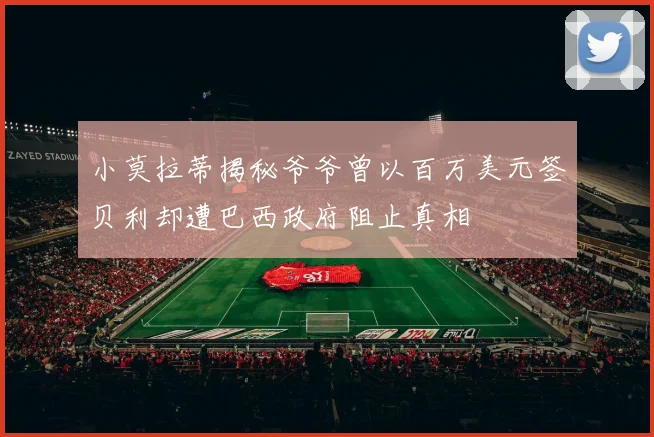 小莫拉蒂揭秘爷爷曾以百万美元签贝利却遭巴西政府阻止真相