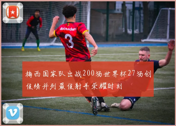 梅西国家队出战200场世界杯27场创佳绩并列最佳射手荣耀时刻