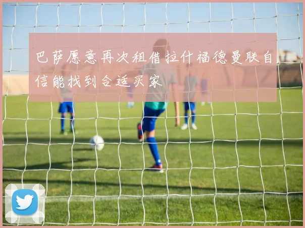巴萨愿意再次租借拉什福德曼联自信能找到合适买家