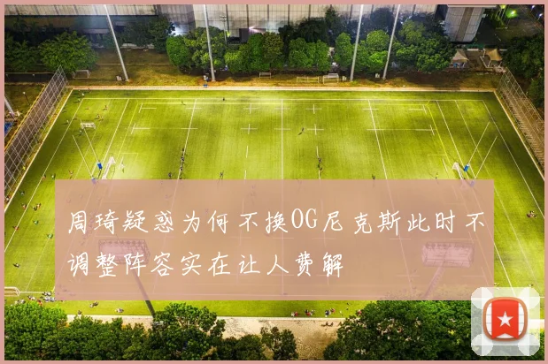 周琦疑惑为何不换OG尼克斯此时不调整阵容实在让人费解