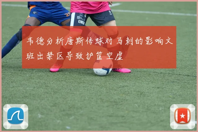 韦德分析唐斯传球对马刺的影响文班出禁区导致护筐空虚