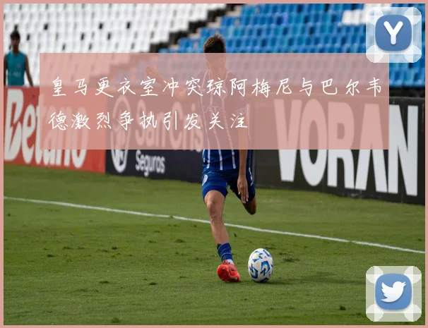皇马更衣室冲突琼阿梅尼与巴尔韦德激烈争执引发关注