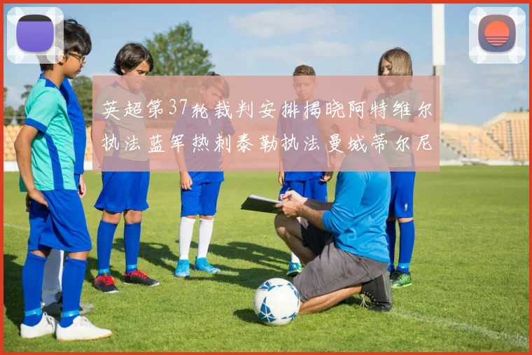 英超第37轮裁判安排揭晓阿特维尔执法蓝军热刺泰勒执法曼城蒂尔尼执法枪手